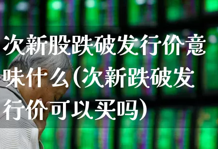 次新股跌破发行价意味什么(次新跌破发行价可以买吗)_https://www.ljyuan-tech.com_深交所_第1张