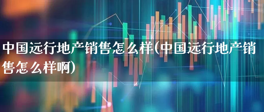 中国远行地产销售怎么样(中国远行地产销售怎么样啊)_https://www.ljyuan-tech.com_创业板_第1张