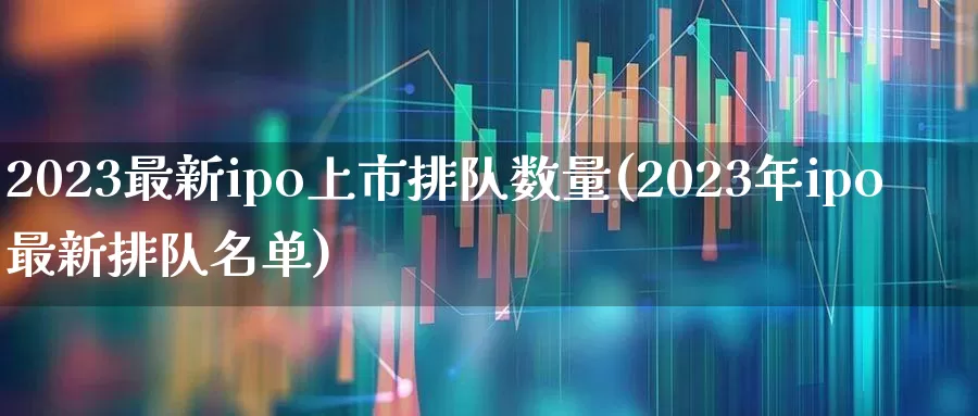 2023最新ipo上市排队数量(2023年ipo最新排队名单)_https://www.ljyuan-tech.com_上交所_第1张