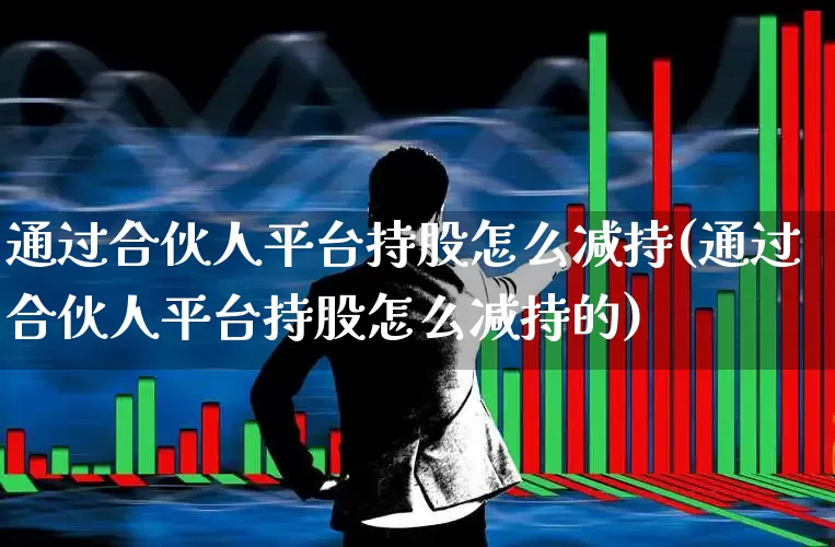 通过合伙人平台持股怎么减持(通过合伙人平台持股怎么减持的)_https://www.ljyuan-tech.com_科创板_第1张