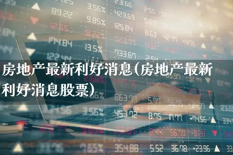 房地产最新利好消息(房地产最新利好消息股票)_https://www.ljyuan-tech.com_北交所_第1张