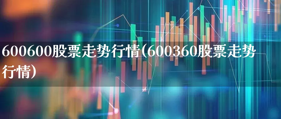 600600股票走势行情(600360股票走势行情)_https://www.ljyuan-tech.com_深交所_第1张