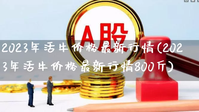 2023年活牛价格最新行情(2023年活牛价格最新行情800斤)_https://www.ljyuan-tech.com_上交所_第1张