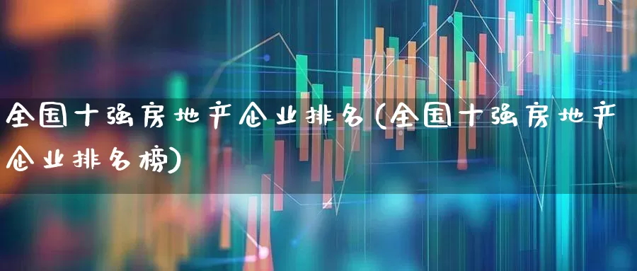 全国十强房地产企业排名(全国十强房地产企业排名榜)_https://www.ljyuan-tech.com_科创板_第1张