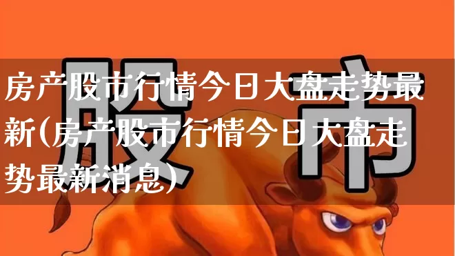 房产股市行情今日大盘走势最新(房产股市行情今日大盘走势最新消息)_https://www.ljyuan-tech.com_深交所_第1张