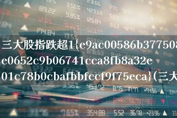 三大股指跌超1%(三大股指大跌)_https://www.ljyuan-tech.com_创业板_第1张