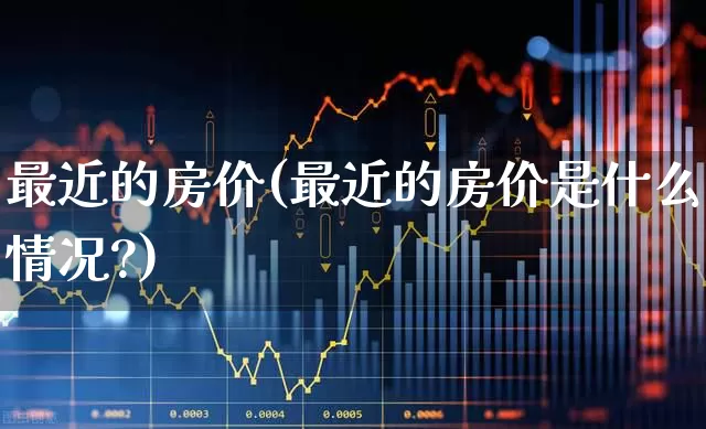 最近的房价(最近的房价是什么情况?)_https://www.ljyuan-tech.com_深交所_第1张
