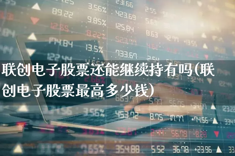 联创电子股票还能继续持有吗(联创电子股票最高多少钱)_https://www.ljyuan-tech.com_深交所_第1张