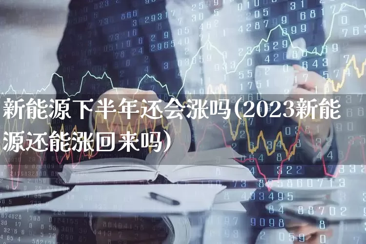 新能源下半年还会涨吗(2023新能源还能涨回来吗)_https://www.ljyuan-tech.com_深交所_第1张