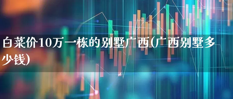 白菜价10万一栋的别墅广西(广西别墅多少钱)_https://www.ljyuan-tech.com_深交所_第1张