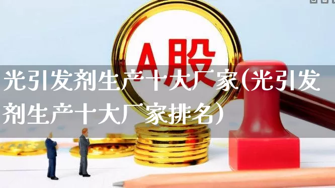 光引发剂生产十大厂家(光引发剂生产十大厂家排名)_https://www.ljyuan-tech.com_上交所_第1张