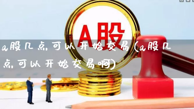 a股几点可以开始交易(a股几点可以开始交易啊)_https://www.ljyuan-tech.com_上交所_第1张
