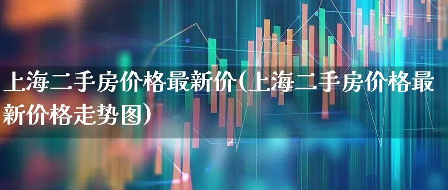 上海二手房价格最新价(上海二手房价格最新价格走势图)_https://www.ljyuan-tech.com_创业板_第1张
