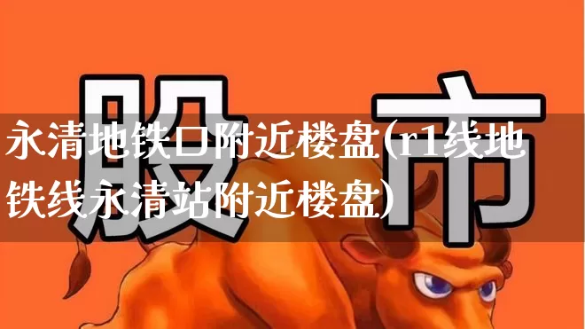 永清地铁口附近楼盘(r1线地铁线永清站附近楼盘)_https://www.ljyuan-tech.com_深交所_第1张