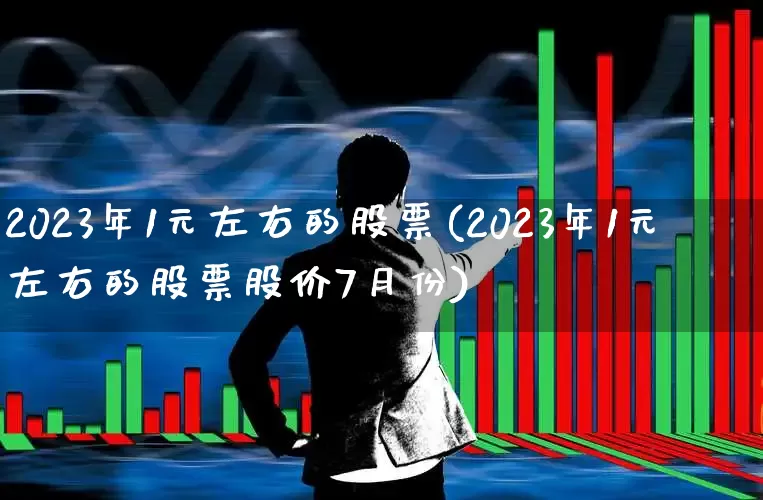 2023年1元左右的股票(2023年1元左右的股票股价7月份)_https://www.ljyuan-tech.com_北交所_第1张