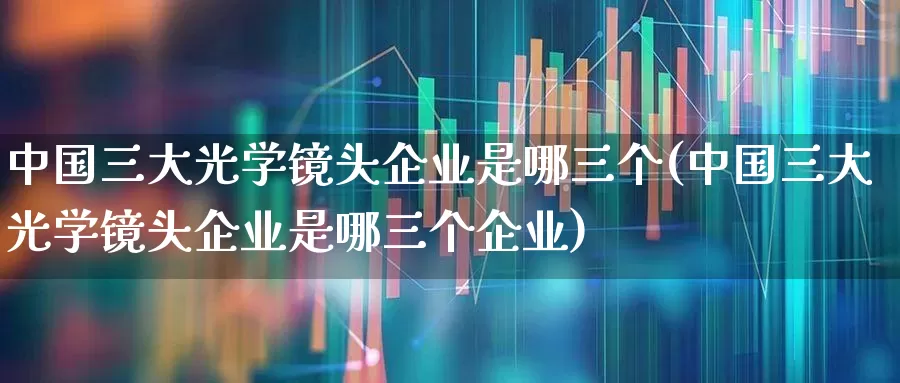 中国三大光学镜头企业是哪三个(中国三大光学镜头企业是哪三个企业)_https://www.ljyuan-tech.com_深交所_第1张