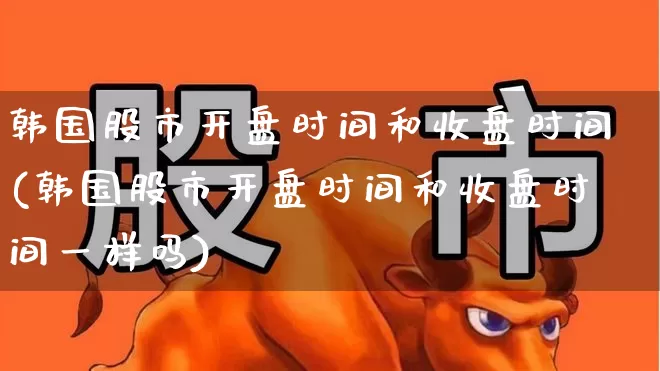 韩国股市开盘时间和收盘时间(韩国股市开盘时间和收盘时间一样吗)_https://www.ljyuan-tech.com_科创板_第1张