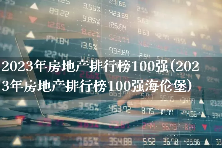 2023年房地产排行榜100强(2023年房地产排行榜100强海伦堡)_https://www.ljyuan-tech.com_北交所_第1张