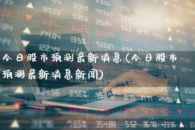 今日股市预测最新消息(今日股市预测最新消息新闻)_https://www.ljyuan-tech.com_科创板_第1张
