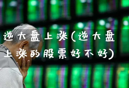 逆大盘上涨(逆大盘上涨的股票好不好)_https://www.ljyuan-tech.com_创业板_第1张