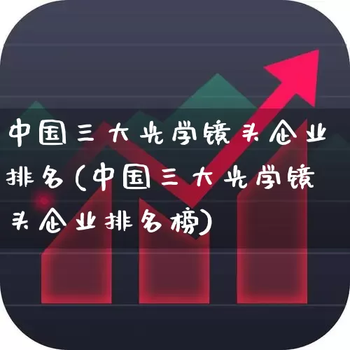 中国三大光学镜头企业排名(中国三大光学镜头企业排名榜)_https://www.ljyuan-tech.com_创业板_第1张