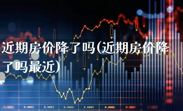 近期房价降了吗(近期房价降了吗最近)_https://www.ljyuan-tech.com_北交所_第1张