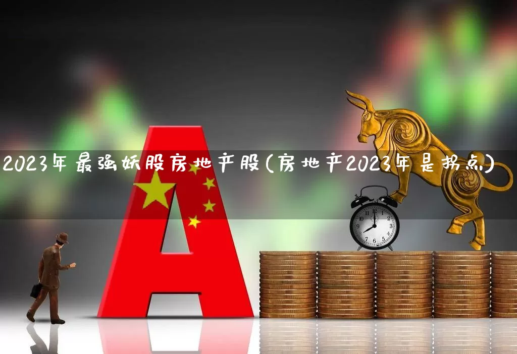 2023年最强妖股房地产股(房地产2023年是拐点)_https://www.ljyuan-tech.com_科创板_第1张