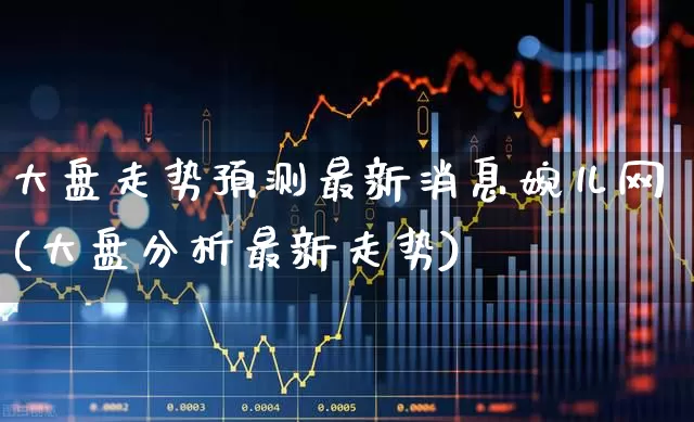大盘走势预测最新消息婉儿网(大盘分析最新走势)_https://www.ljyuan-tech.com_北交所_第1张