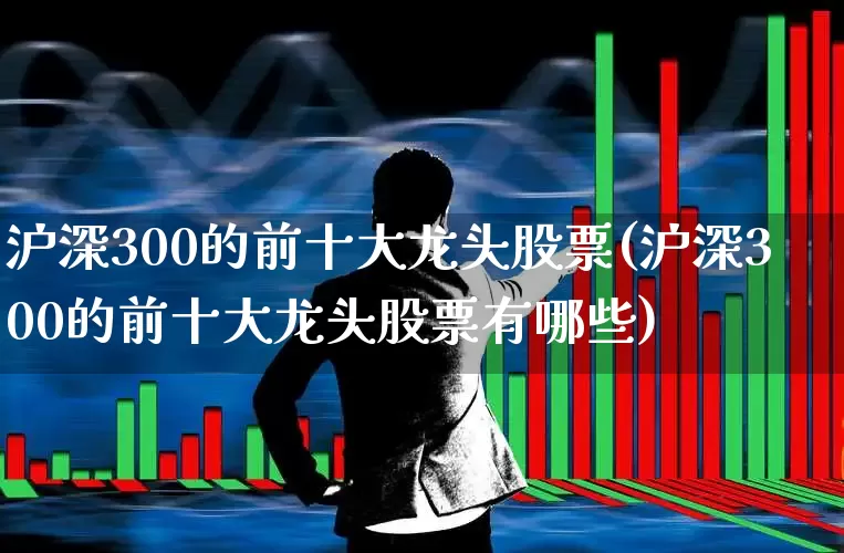 沪深300的前十大龙头股票(沪深300的前十大龙头股票有哪些)_https://www.ljyuan-tech.com_科创板_第1张