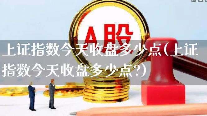 上证指数今天收盘多少点(上证指数今天收盘多少点?)_https://www.ljyuan-tech.com_上交所_第1张