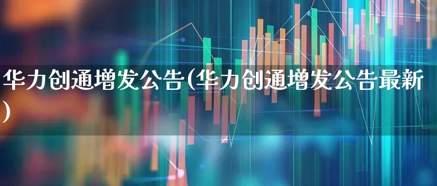 华力创通增发公告(华力创通增发公告最新)_https://www.ljyuan-tech.com_创业板_第1张