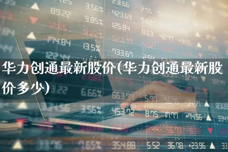 华力创通最新股价(华力创通最新股价多少)_https://www.ljyuan-tech.com_科创板_第1张