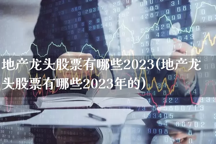 地产龙头股票有哪些2023(地产龙头股票有哪些2023年的)_https://www.ljyuan-tech.com_深交所_第1张