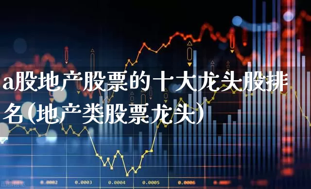 a股地产股票的十大龙头股排名(地产类股票龙头)_https://www.ljyuan-tech.com_科创板_第1张