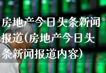 房地产今日头条新闻报道(房地产今日头条新闻报道内容)_https://www.ljyuan-tech.com_上交所_第1张