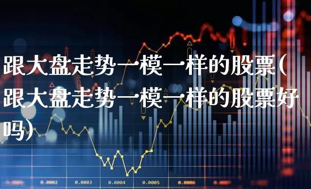 跟大盘走势一模一样的股票(跟大盘走势一模一样的股票好吗)_https://www.ljyuan-tech.com_创业板_第1张