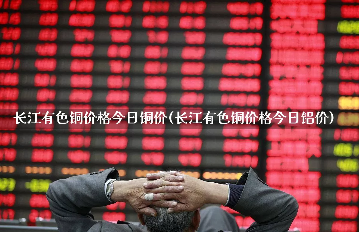 长江有色铜价格今日铜价(长江有色铜价格今日铝价)_https://www.ljyuan-tech.com_科创板_第1张