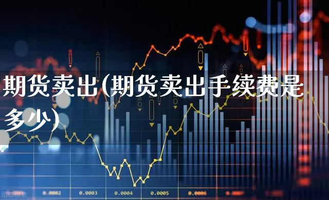 期货卖出(期货卖出手续费是多少)_https://www.ljyuan-tech.com_科创吧_第1张