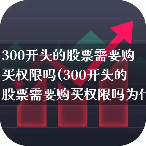 300开头的股票需要购买权限吗(300开头的股票需要购买权限吗为什么)_https://www.ljyuan-tech.com_创业板_第1张