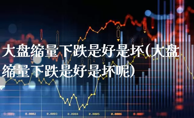 大盘缩量下跌是好是坏(大盘缩量下跌是好是坏呢)_https://www.ljyuan-tech.com_深交所_第1张