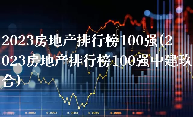 2023房地产排行榜100强(2023房地产排行榜100强中建玖合)_https://www.ljyuan-tech.com_科创板_第1张