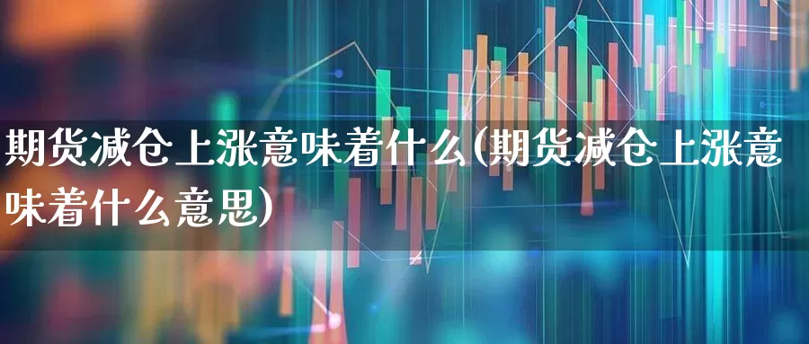 期货减仓上涨意味着什么(期货减仓上涨意味着什么意思)_https://www.ljyuan-tech.com_创业板_第1张