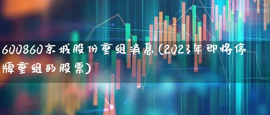 600860京城股份重组消息(2023年即将停牌重组的股票)_https://www.ljyuan-tech.com_北交所_第1张