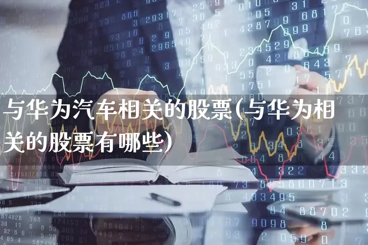 与华为汽车相关的股票(与华为相关的股票有哪些)_https://www.ljyuan-tech.com_上交所_第1张
