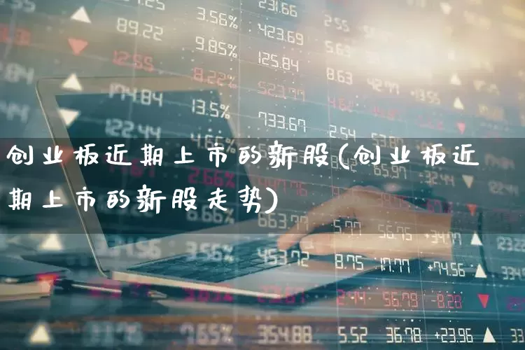 创业板近期上市的新股(创业板近期上市的新股走势)_https://www.ljyuan-tech.com_上交所_第1张