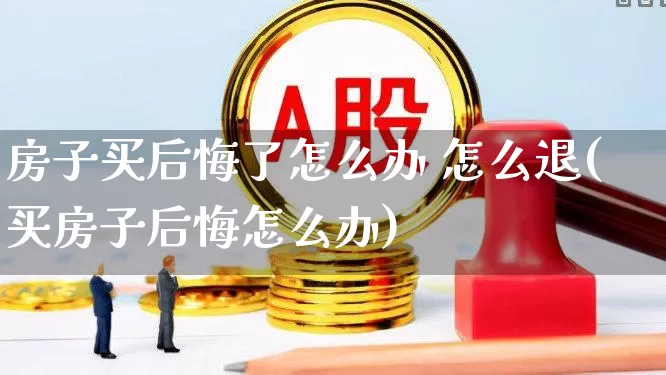 房子买后悔了怎么办 怎么退(买房子后悔怎么办)_https://www.ljyuan-tech.com_北交所_第1张