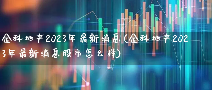 金科地产2023年最新消息(金科地产2023年最新消息股市怎么样)_https://www.ljyuan-tech.com_北交所_第1张