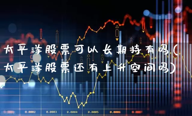 太平洋股票可以长期持有吗(太平洋股票还有上升空间吗)_https://www.ljyuan-tech.com_上交所_第1张