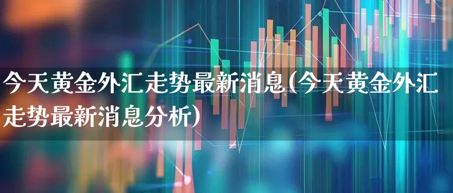 今天黄金外汇走势最新消息(今天黄金外汇走势最新消息分析)_https://www.ljyuan-tech.com_科创板_第1张