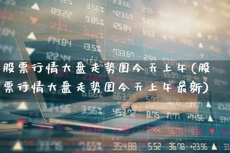 股票行情大盘走势图今天上午(股票行情大盘走势图今天上午最新)_https://www.ljyuan-tech.com_深交所_第1张
